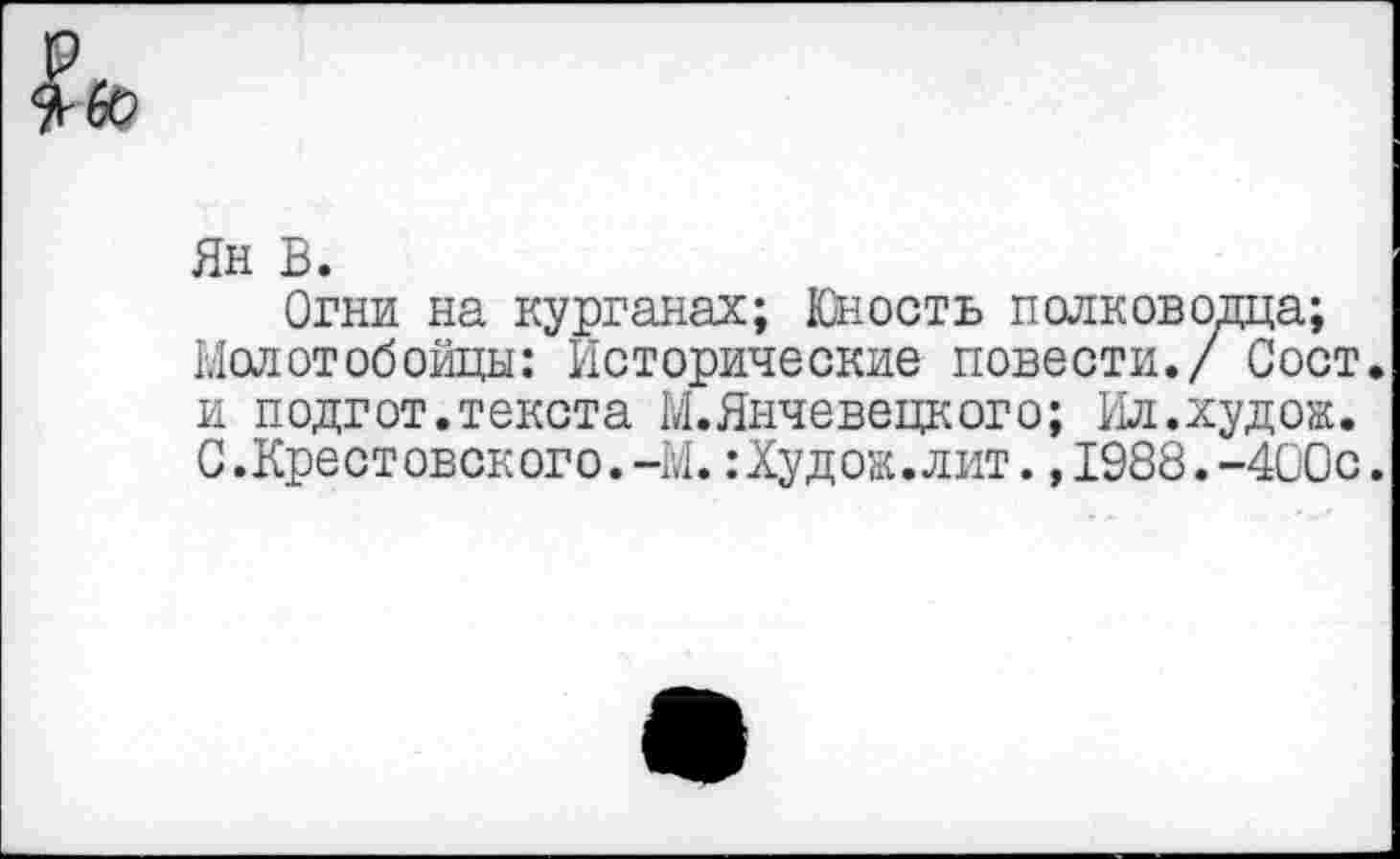 ﻿$60
Ян В.
Огни на курганах; Юность полководца; Молотобойцы: Исторические повести./ Сост. и подгот.текста М.Янчевецкого; Ил.худож. С.Крестовокого.-М.:Худож.лит.,1988.-400с.